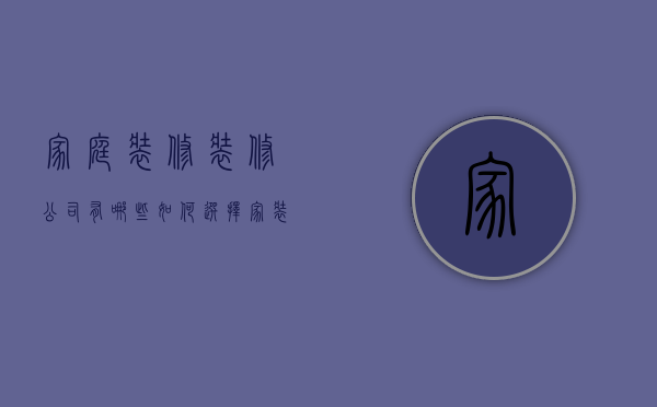 家庭装修装修公司有哪些 如何选择家装公司