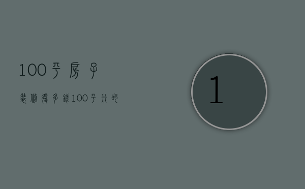 100平房子装修得多钱（100平米的房子装修大概多少钱）