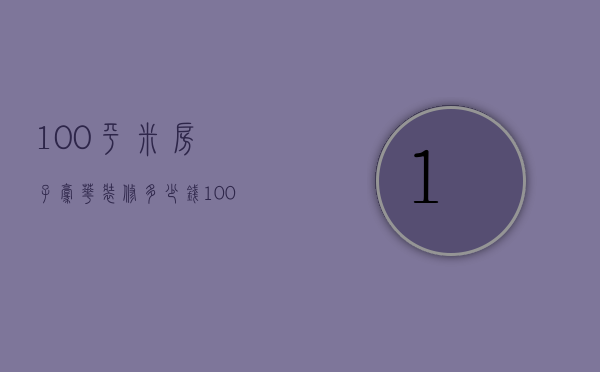 100平米房子豪华装修多少钱（100平米装修一般多少钱）