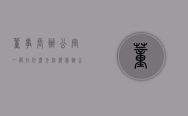 董事长办公室一般在什么方位（总裁办公室摆放风水有哪些？总裁办公室方位怎么选择？）