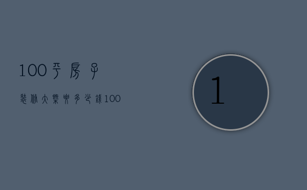 100平房子装修大概要多少钱（100平房子装修大概多少钱）