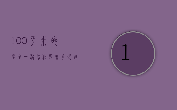 100平米的房子一般装修需要多少钱（一个100平的房子装修大概需要多少钱）