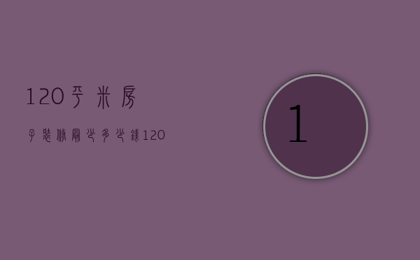 120平米房子装修最少多少钱（120平方左右的房子装修大概要多少钱?）