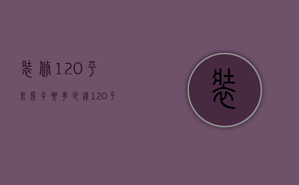 装修120平米房子要多少钱（120平方房子装修大概多少钱）