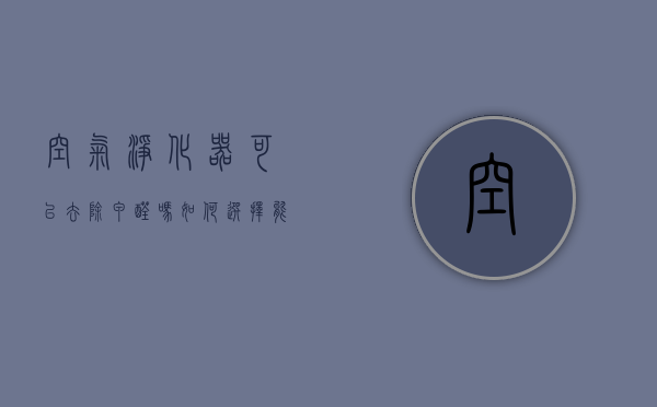 空气净化器可以去除甲醛吗 如何选择能够去除甲醛的空气净化器