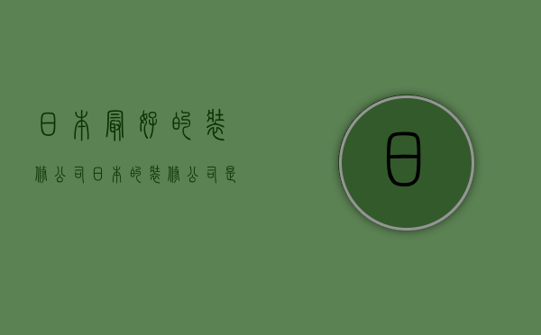 日本最好的装修公司  日本的装修公司是什么模式