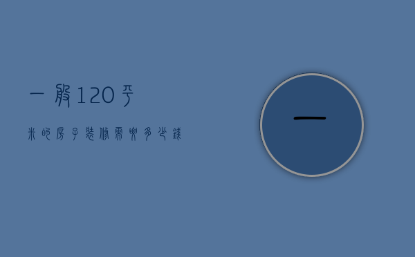 一般120平米的房子装修需要多少钱（120平方的房子装修得多少钱）