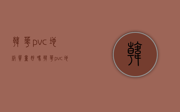 韩华pvc地板质量好吗？韩华pvc地板价格表