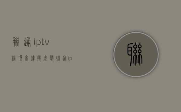 联通iptv机顶盒连接安装  联通iptv机顶盒使用