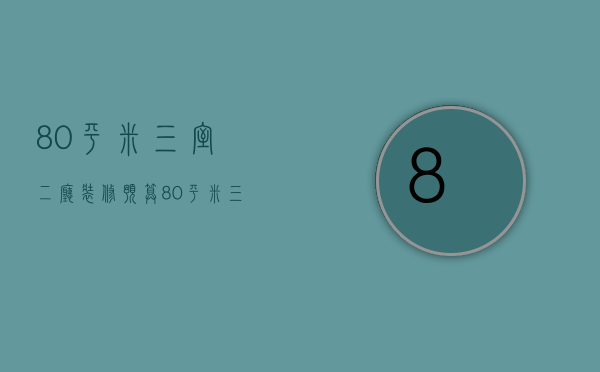 80平米三室二厅装修预算（80平米三室两厅装修效果图大全）