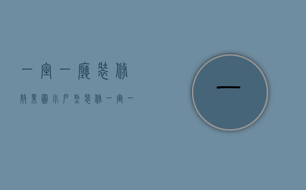 一室一厅装修效果图 小户型装修（一室一厅家装效果图介绍 一室一厅家装风格搭配）