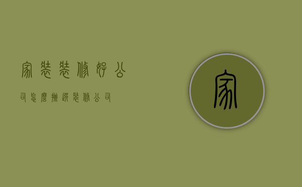 家装装修好公司，怎么挑选装修公司