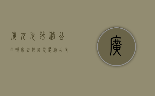 广元市装修公司哪家好点（广元装修公司哪家可以）