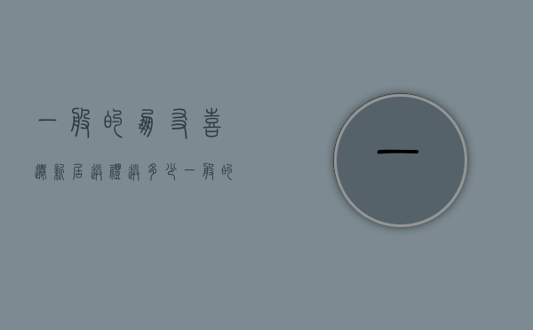 一般的朋友喜迁新居送礼送多少  一般的朋友喜迁新居送礼送多少钱合适