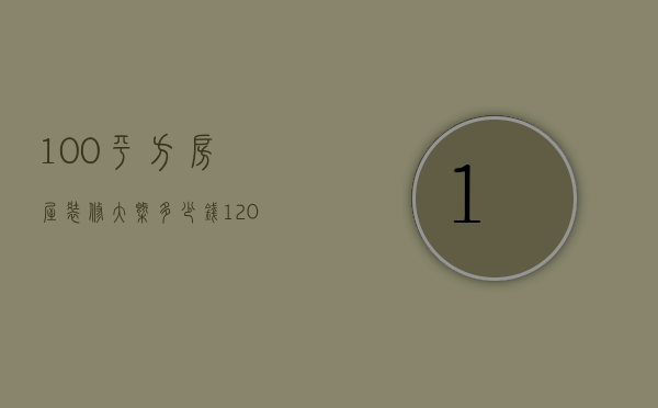 100平方房屋装修大概多少钱（120平房子全包装修多少钱）