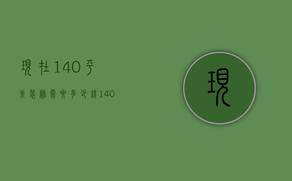 现在140平米装修需要多少钱（140平米装修多少钱 房子装修的注意事项）