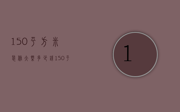 150平方米装修大概多少钱（150平米装修的需要多少钱?）