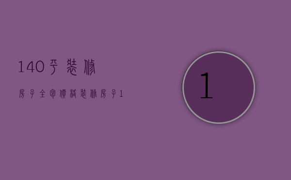 140平装修房子全包价格（装修房子140平全包价格）