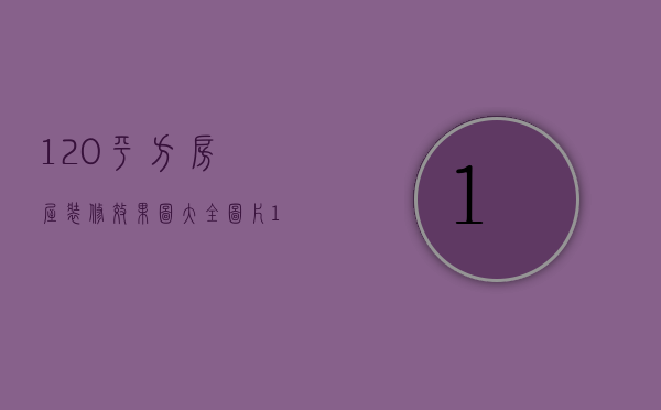 120平方房屋装修效果图大全图片（120平方装修效果图设计 装修有哪些注意事项）