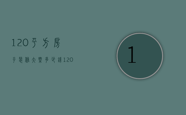 120平方房子装修大概多少钱（120平方米的房子装修要多少钱）