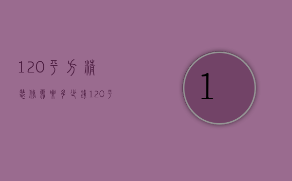 120平方精装修需要多少钱（120平方的房子精装大概要多少钱）