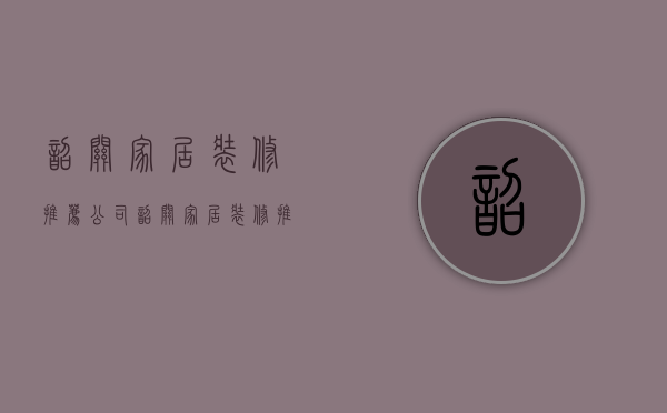 韶关家居装修推荐公司  韶关家居装修推荐公司有哪些