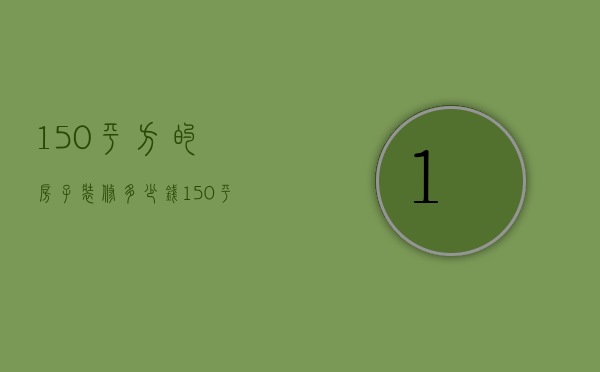 150平方的房子装修多少钱（150平方房子装修需要多少钱）