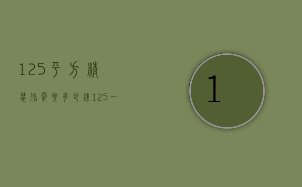 125平方精装修需要多少钱（125 一般装修多少钱）