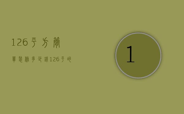 126平方简单装修多少钱（126平的房子 简装需要多少钱）