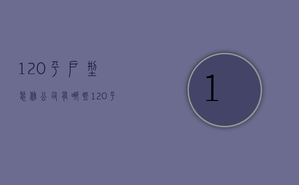 120平户型装修公司有哪些  选择装修公司的方法