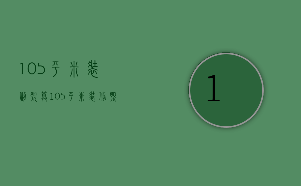 105平米装修预算（105平米装修预算分析 105平米装修预算注意）