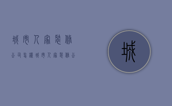 城市人家装修公司怎样  城市人家装修公司好不好