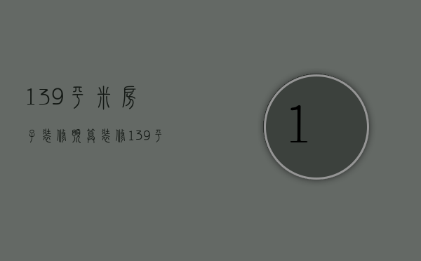 139平米房子装修预算（装修139平的要多少钱）