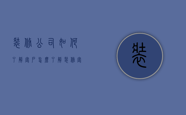 装修公司如何了解客户  怎么了解装修客户的需求