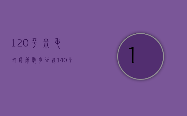 120平米毛坯房简装多少钱（140平米毛坯房子装修大概需要多少钱）