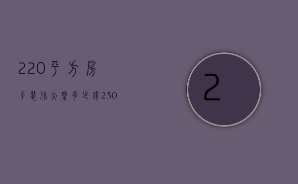 220平方房子装修大概多少钱（230平米装修预算是多少   装修风格有哪些）