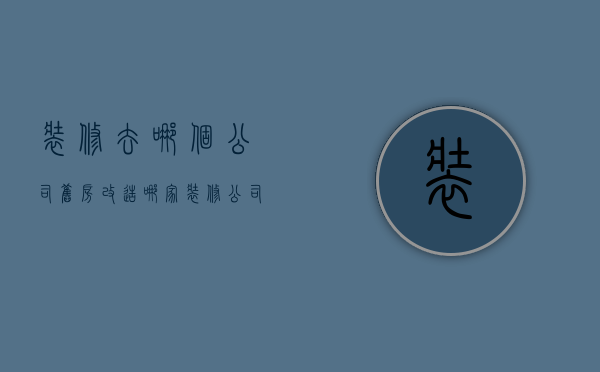 装修去哪个公司（旧房改造哪家装修公司比较好）