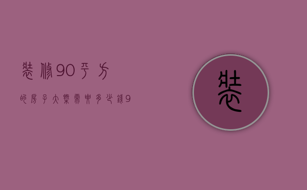 装修90平方的房子大概需要多少钱（90平米房子装修需要多少钱）