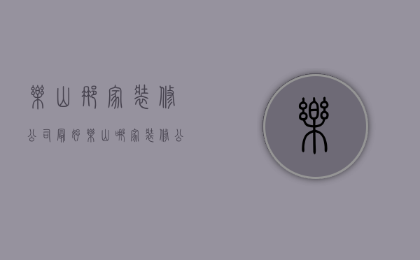 乐山那家装修公司最好  乐山哪家装修公司口碑比较好