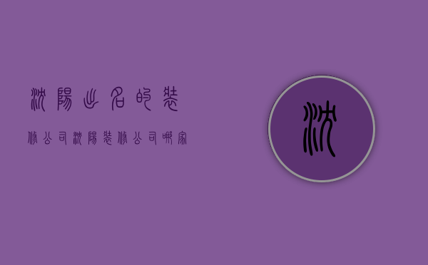 沈阳出名的装修公司（沈阳装修公司哪家好？沈阳装修公司排名）