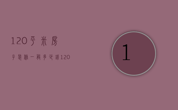 120平米房子装修一般多少钱（120平米房子普通装修多少钱）