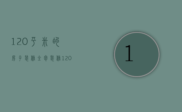 120平米的房子装修全包（装修120平全包多少钱）