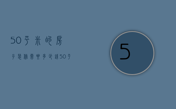 50平米的房子装修需要多少钱（50平装修多少钱 房子装修怎么省钱）