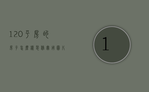 120平房的房子怎么样装修实用图片（120平方装修技巧有哪些  120平装修中的注意事项）