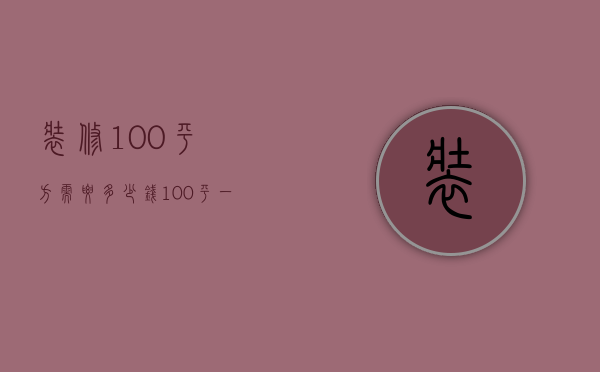 装修100平方需要多少钱（100平一般装修多少钱 家居装修的注意事项）