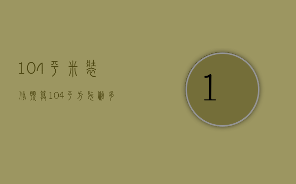 104平米装修预算（104平方装修多少钱 装修有哪些技巧）