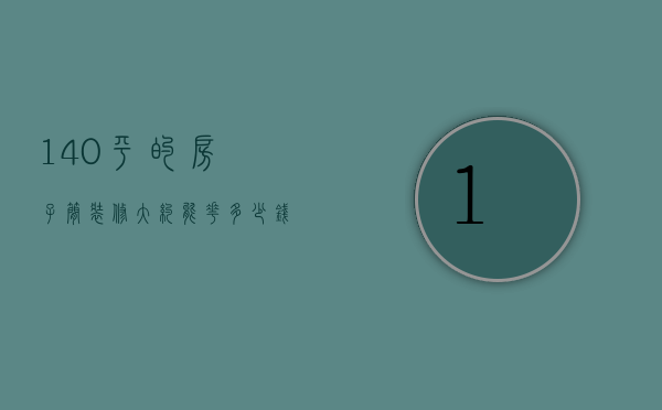 140平的房子简装修大约能花多少钱（140平方装修要多少钱 140平方房子装修如何做）