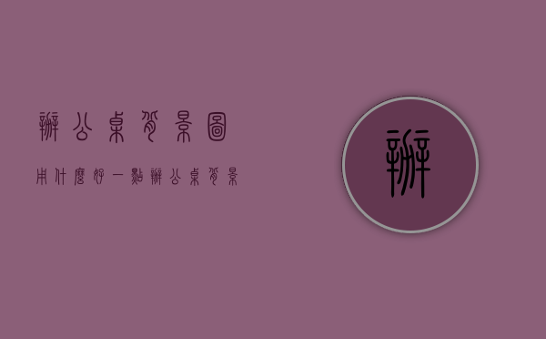 办公桌背景图用什么好一点（办公桌背景 办公桌背景墙设计装饰技巧）