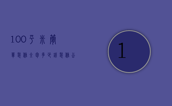 100平米简单装修全包多少钱（100平方装修全包装修需要多少钱武汉装修报价）