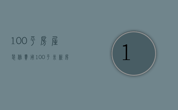 100平房屋装修费用（100平米新房装修费用   100平米新房装修设计要点）